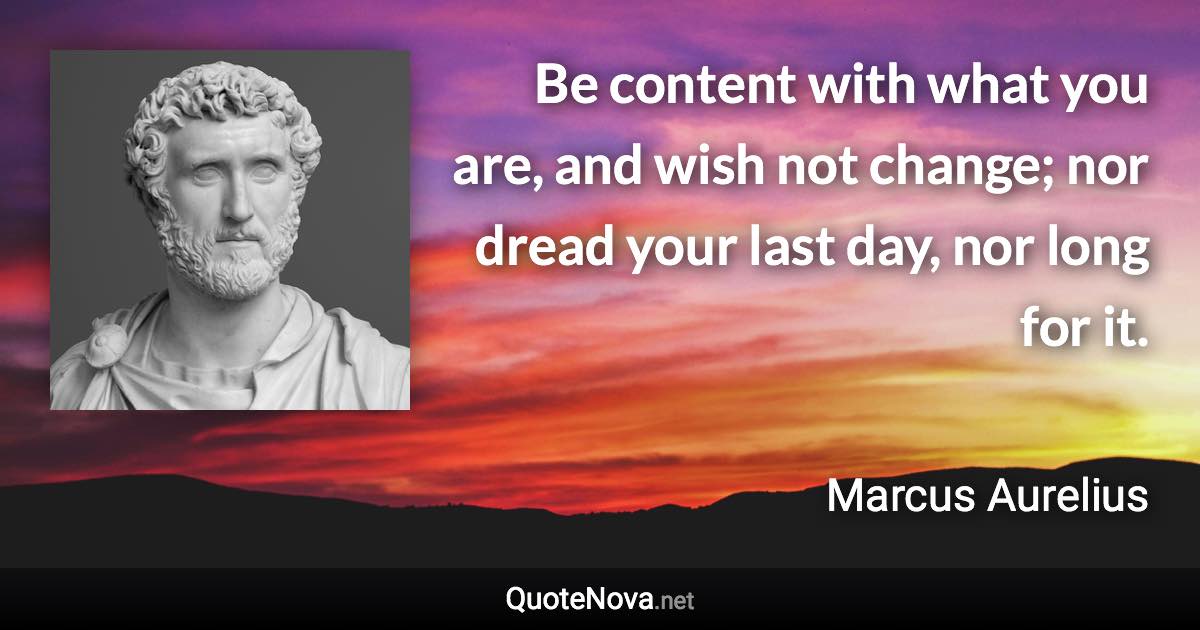 Be content with what you are, and wish not change; nor dread your last day, nor long for it. - Marcus Aurelius quote