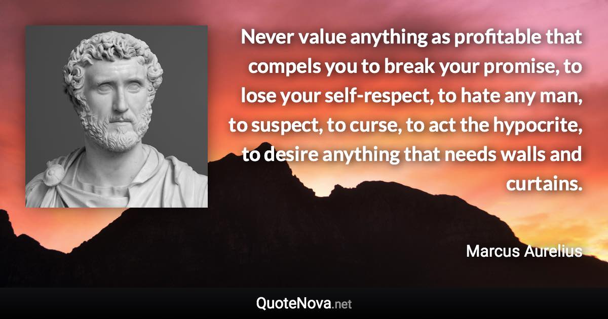 Never value anything as profitable that compels you to break your promise, to lose your self-respect, to hate any man, to suspect, to curse, to act the hypocrite, to desire anything that needs walls and curtains. - Marcus Aurelius quote