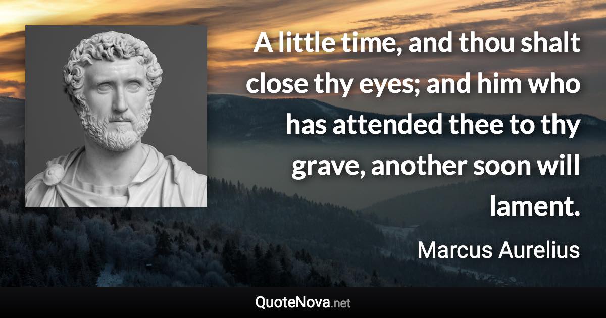 A little time, and thou shalt close thy eyes; and him who has attended thee to thy grave, another soon will lament. - Marcus Aurelius quote