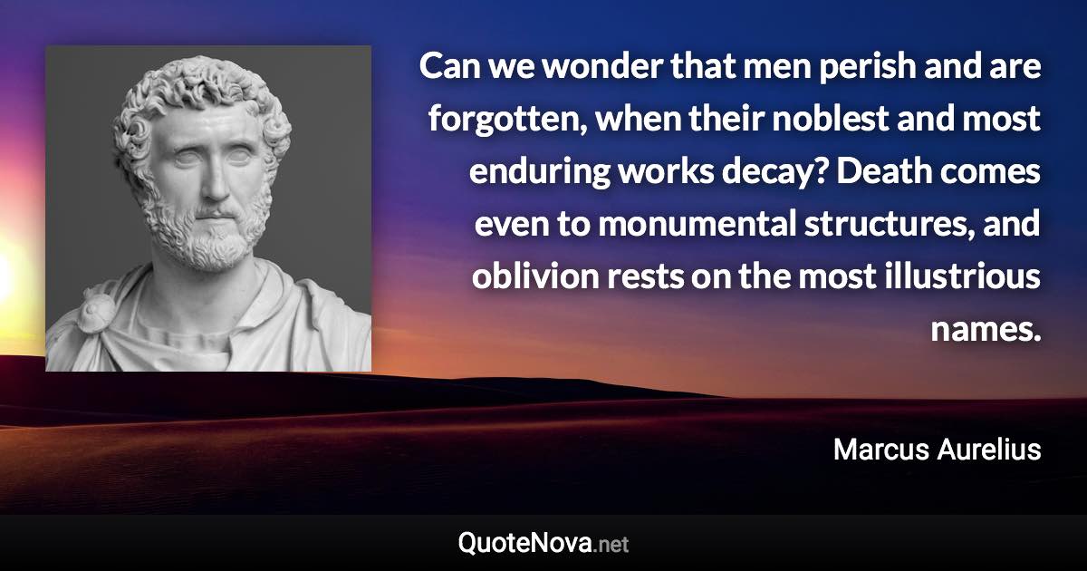 Can we wonder that men perish and are forgotten, when their noblest and most enduring works decay? Death comes even to monumental structures, and oblivion rests on the most illustrious names. - Marcus Aurelius quote