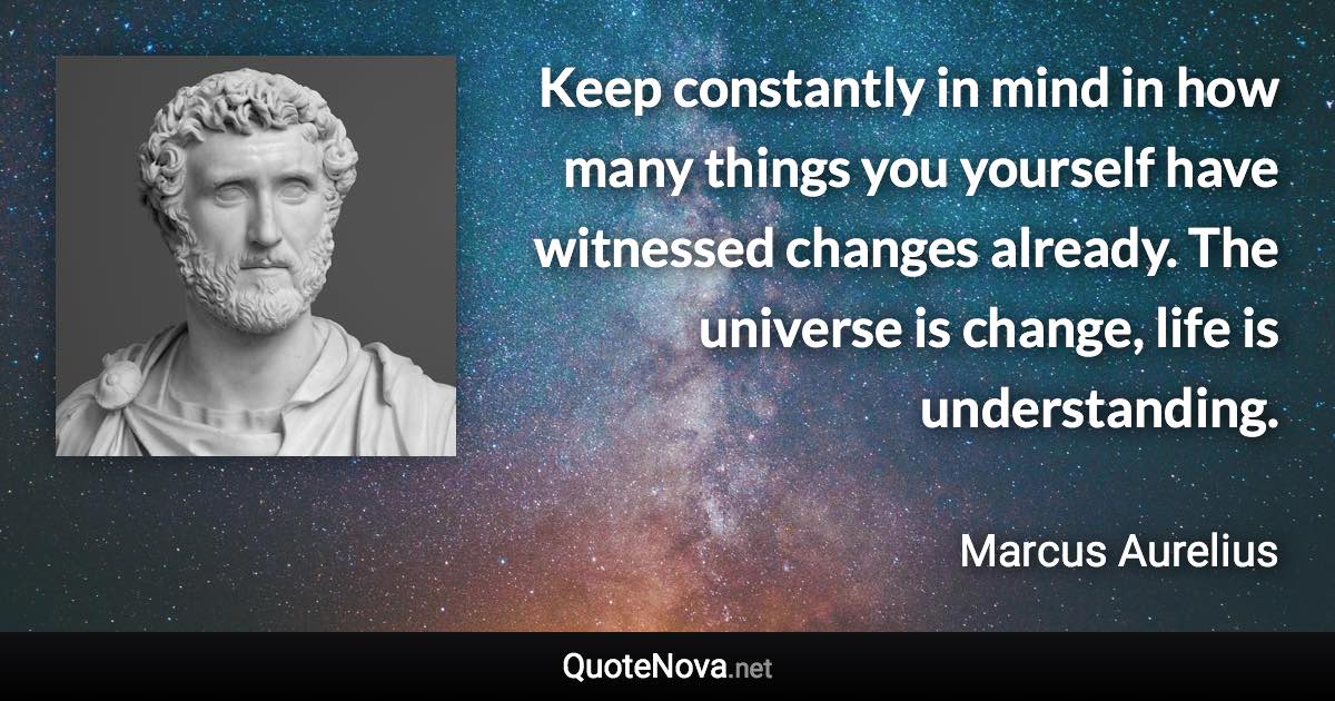 Keep constantly in mind in how many things you yourself have witnessed changes already. The universe is change, life is understanding. - Marcus Aurelius quote