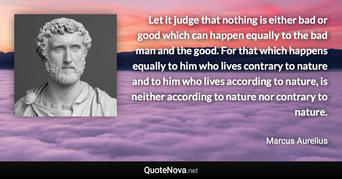 Let it judge that nothing is either bad or good which can happen equally to the bad man and the good. For that which happens equally to him who lives contrary to nature and to him who lives according to nature, is neither according to nature nor contrary to nature. - Marcus Aurelius quote