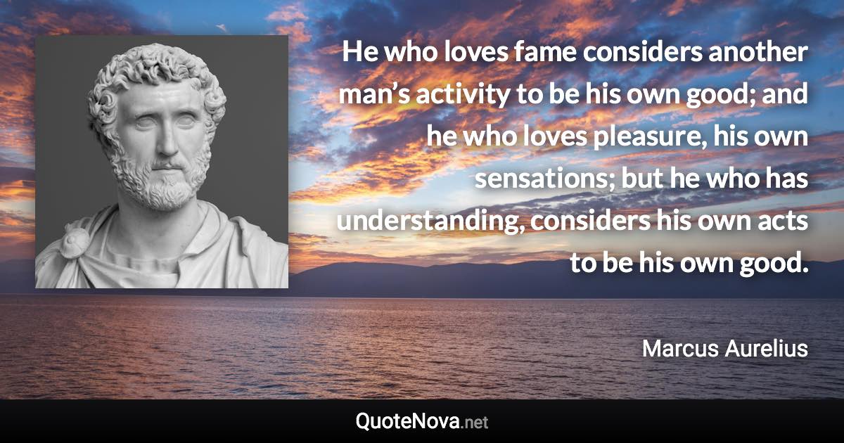 He who loves fame considers another man’s activity to be his own good; and he who loves pleasure, his own sensations; but he who has understanding, considers his own acts to be his own good. - Marcus Aurelius quote