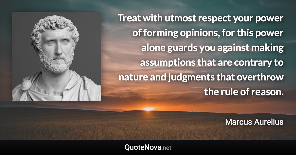 Treat with utmost respect your power of forming opinions, for this power alone guards you against making assumptions that are contrary to nature and judgments that overthrow the rule of reason. - Marcus Aurelius quote