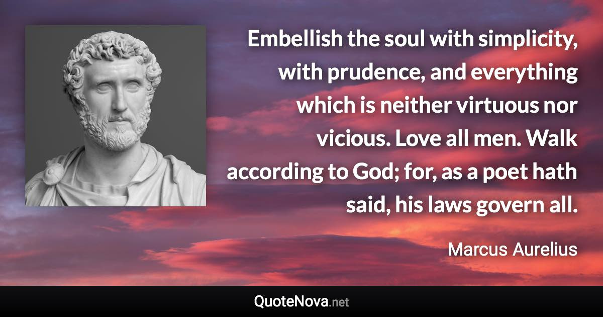 Embellish the soul with simplicity, with prudence, and everything which is neither virtuous nor vicious. Love all men. Walk according to God; for, as a poet hath said, his laws govern all. - Marcus Aurelius quote