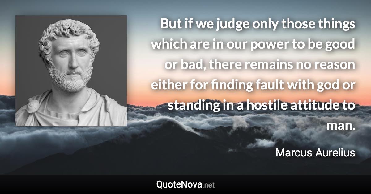 But if we judge only those things which are in our power to be good or bad, there remains no reason either for finding fault with god or standing in a hostile attitude to man. - Marcus Aurelius quote