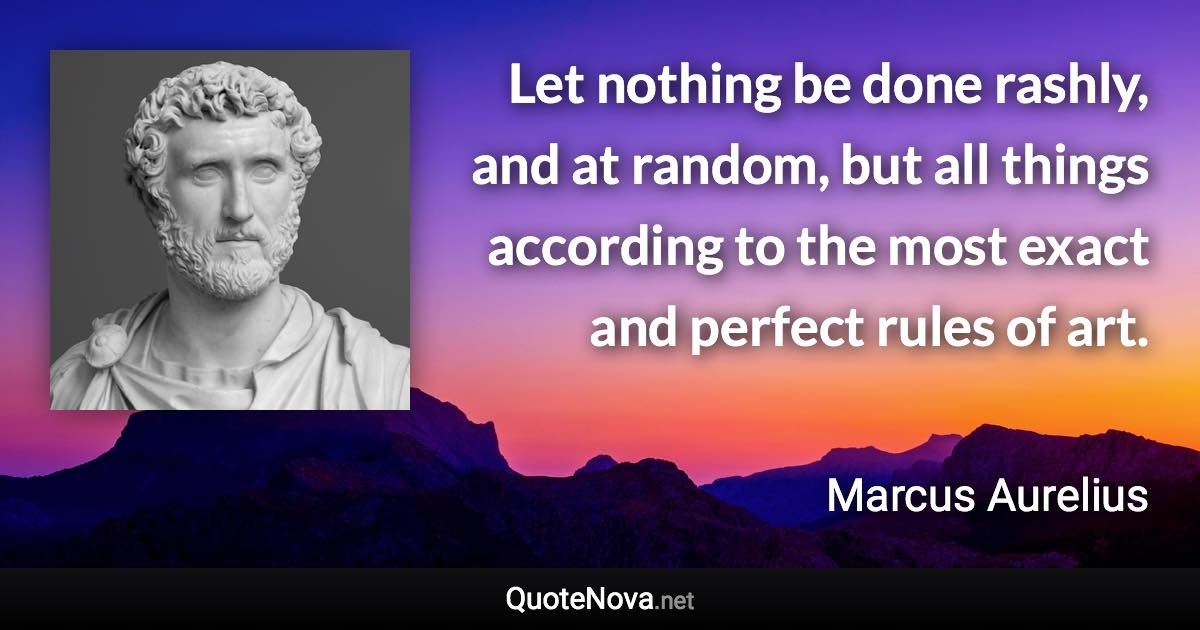 Let nothing be done rashly, and at random, but all things according to the most exact and perfect rules of art. - Marcus Aurelius quote