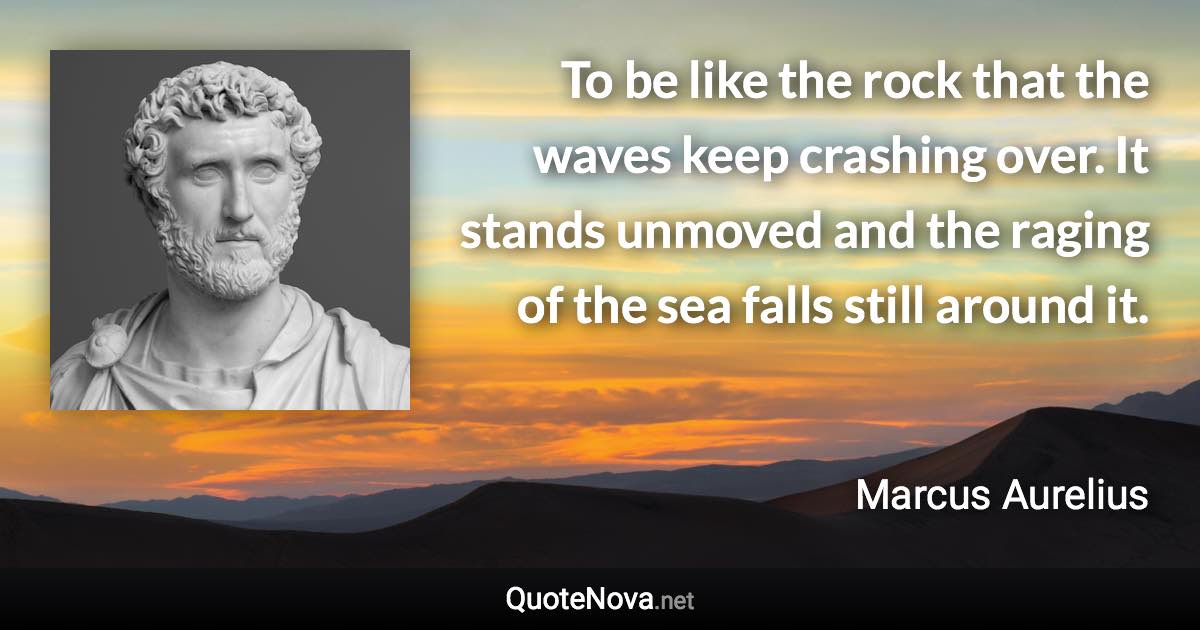 To be like the rock that the waves keep crashing over. It stands unmoved and the raging of the sea falls still around it. - Marcus Aurelius quote