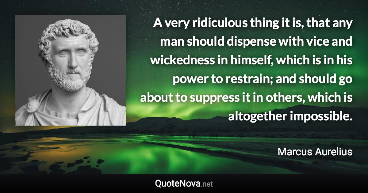 A very ridiculous thing it is, that any man should dispense with vice and wickedness in himself, which is in his power to restrain; and should go about to suppress it in others, which is altogether impossible. - Marcus Aurelius quote