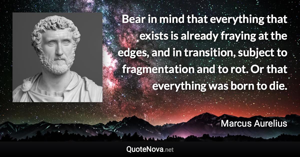 Bear in mind that everything that exists is already fraying at the edges, and in transition, subject to fragmentation and to rot. Or that everything was born to die. - Marcus Aurelius quote