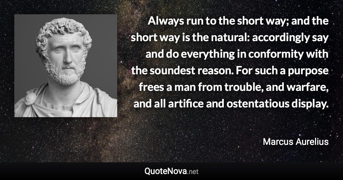 Always run to the short way; and the short way is the natural: accordingly say and do everything in conformity with the soundest reason. For such a purpose frees a man from trouble, and warfare, and all artifice and ostentatious display. - Marcus Aurelius quote