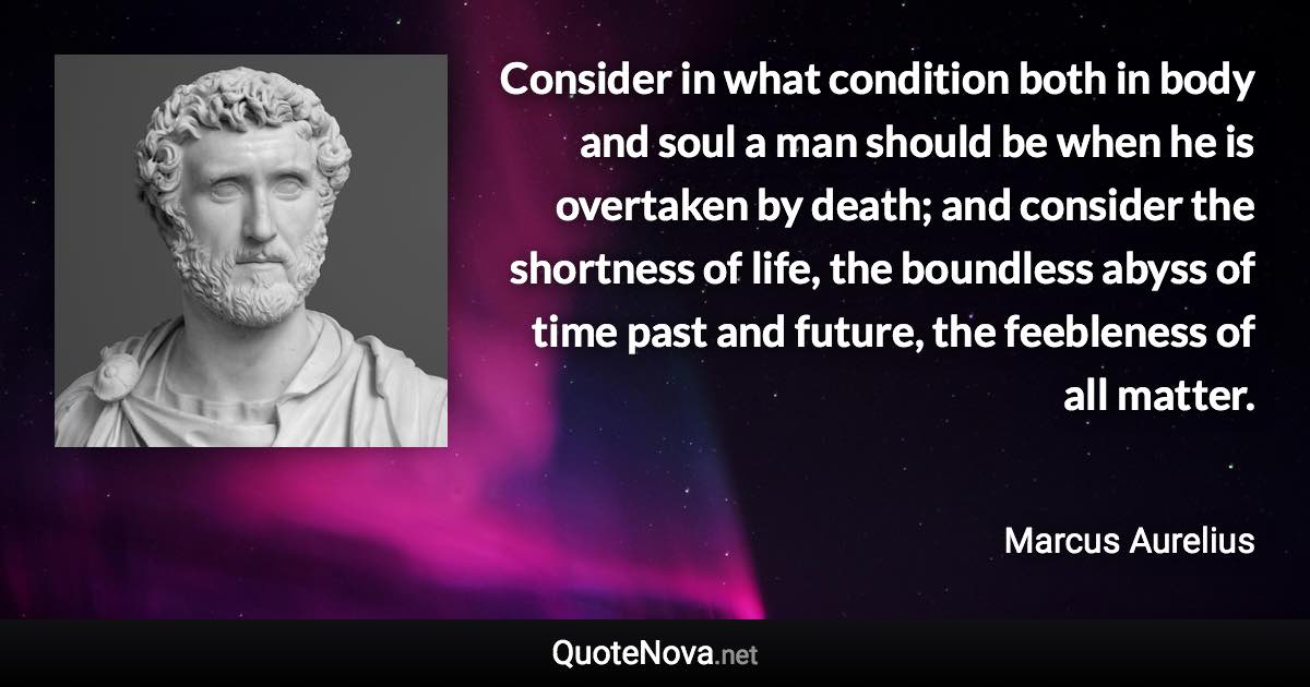 Consider in what condition both in body and soul a man should be when he is overtaken by death; and consider the shortness of life, the boundless abyss of time past and future, the feebleness of all matter. - Marcus Aurelius quote