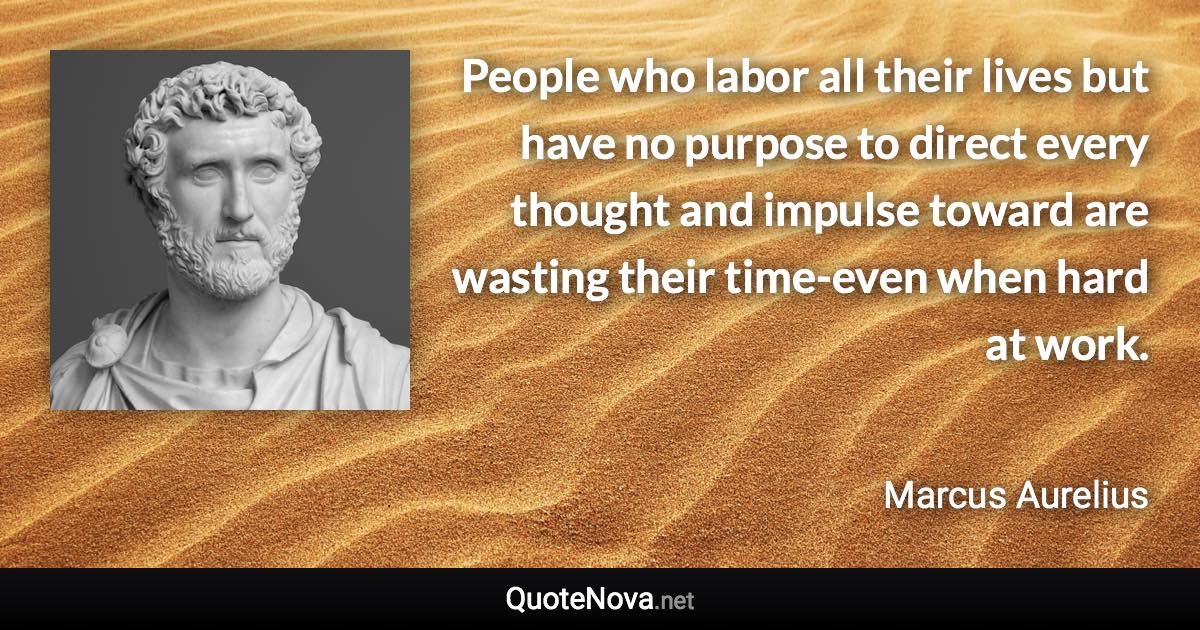 People who labor all their lives but have no purpose to direct every thought and impulse toward are wasting their time-even when hard at work. - Marcus Aurelius quote