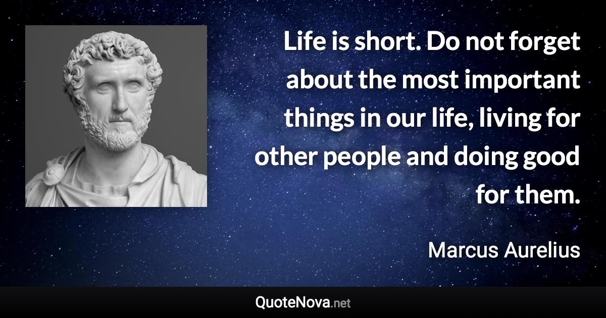 Life is short. Do not forget about the most important things in our life, living for other people and doing good for them. - Marcus Aurelius quote