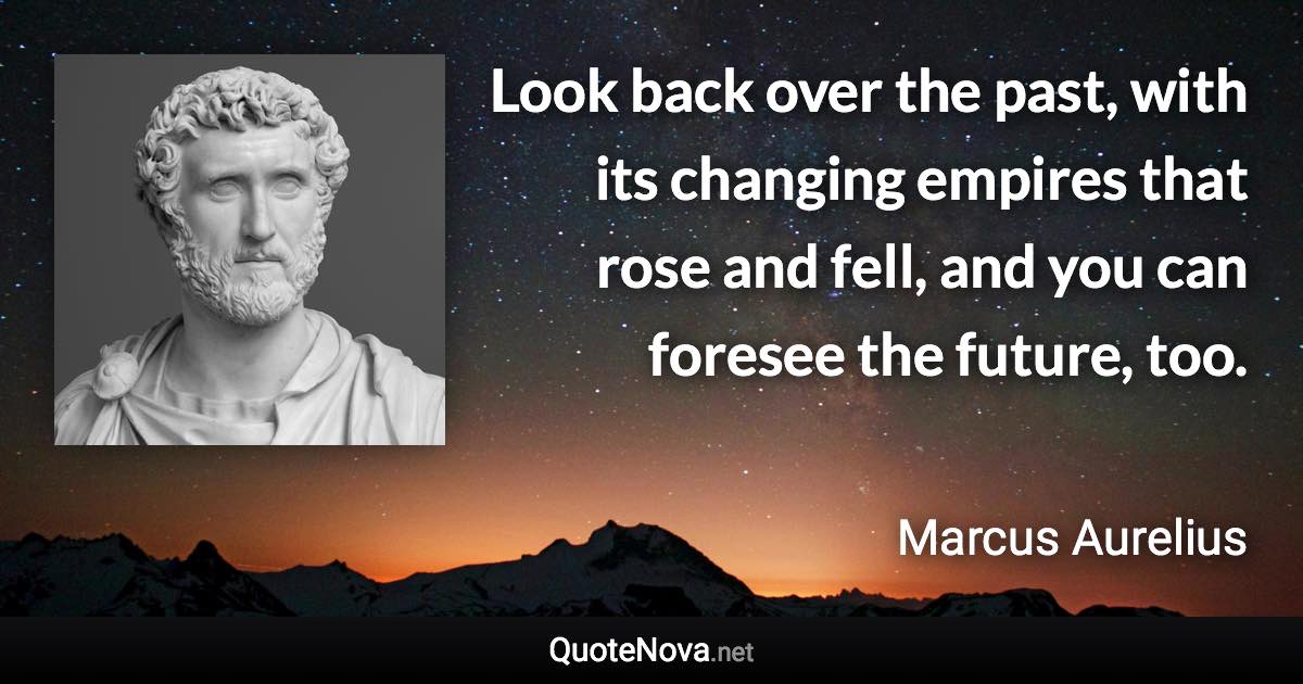 Look back over the past, with its changing empires that rose and fell, and you can foresee the future, too. - Marcus Aurelius quote