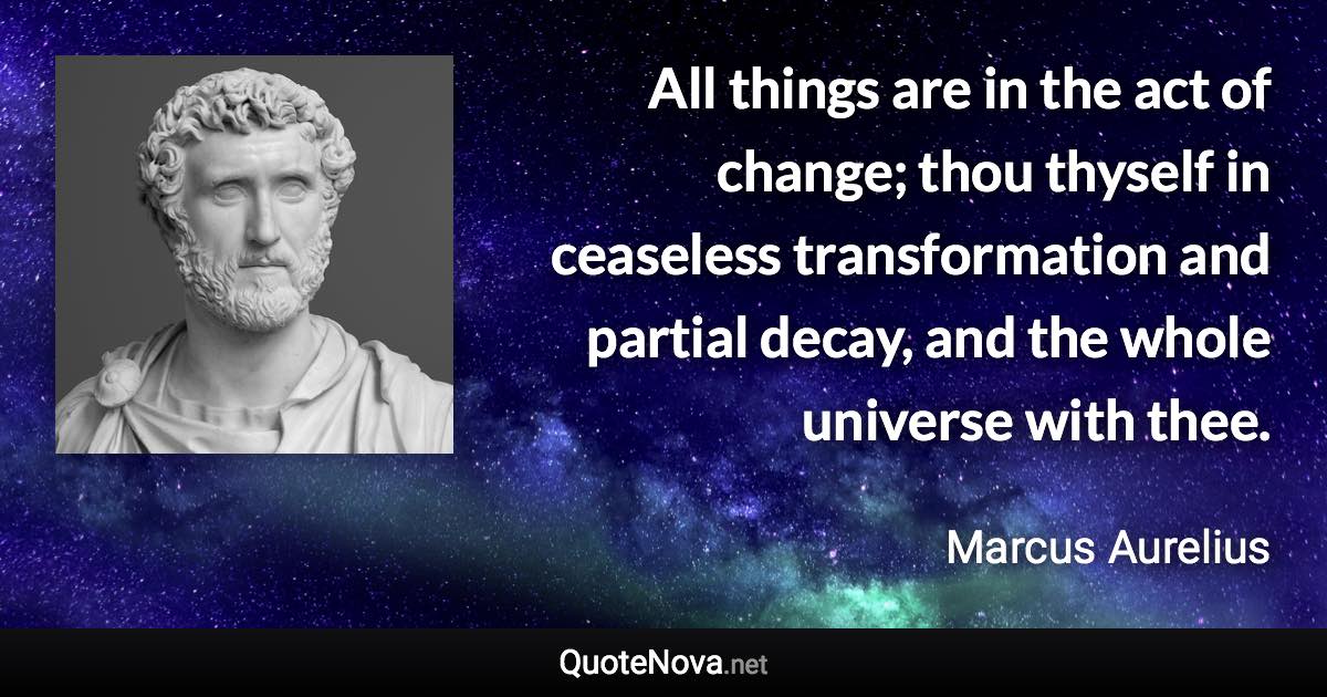 All things are in the act of change; thou thyself in ceaseless transformation and partial decay, and the whole universe with thee. - Marcus Aurelius quote