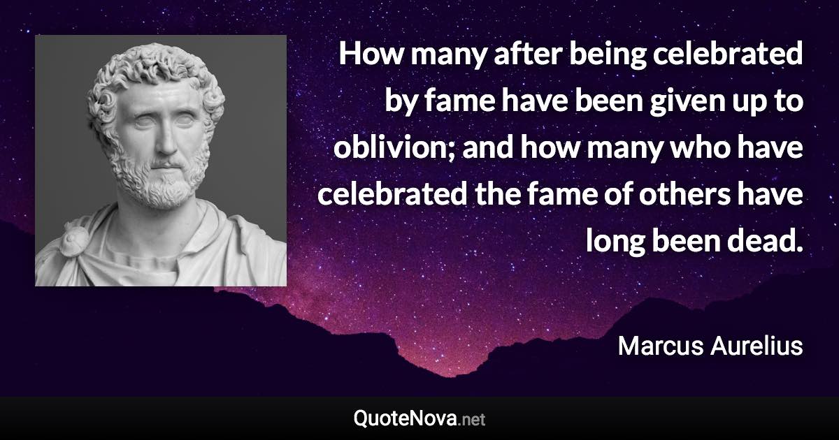 How many after being celebrated by fame have been given up to oblivion; and how many who have celebrated the fame of others have long been dead. - Marcus Aurelius quote