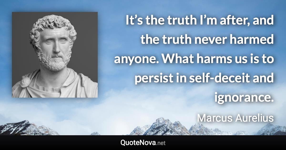 It’s the truth I’m after, and the truth never harmed anyone. What harms us is to persist in self-deceit and ignorance. - Marcus Aurelius quote