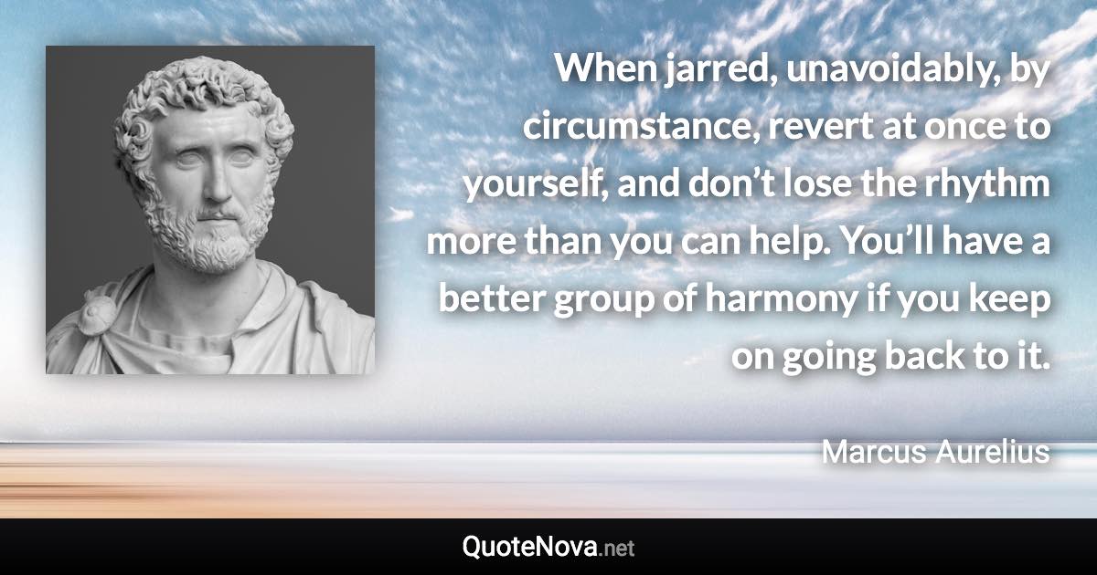 When jarred, unavoidably, by circumstance, revert at once to yourself, and don’t lose the rhythm more than you can help. You’ll have a better group of harmony if you keep on going back to it. - Marcus Aurelius quote