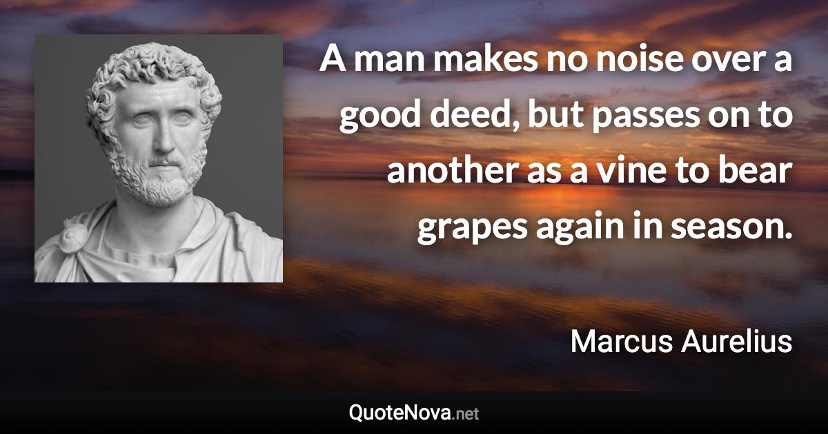 A man makes no noise over a good deed, but passes on to another as a vine to bear grapes again in season. - Marcus Aurelius quote