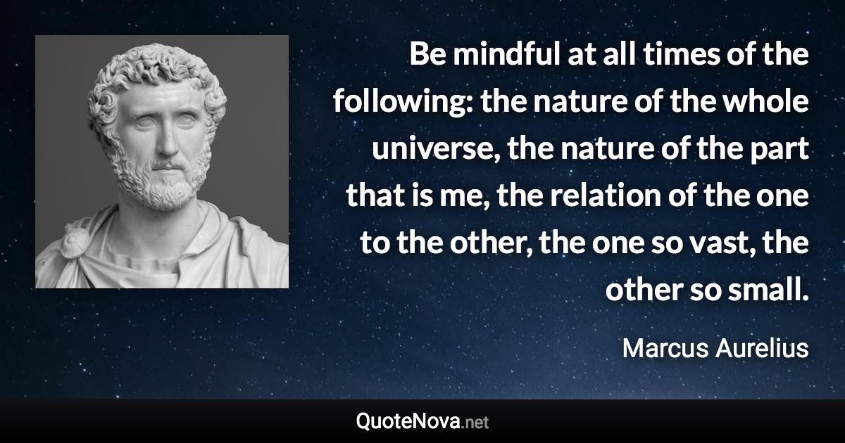 Be mindful at all times of the following: the nature of the whole universe, the nature of the part that is me, the relation of the one to the other, the one so vast, the other so small. - Marcus Aurelius quote