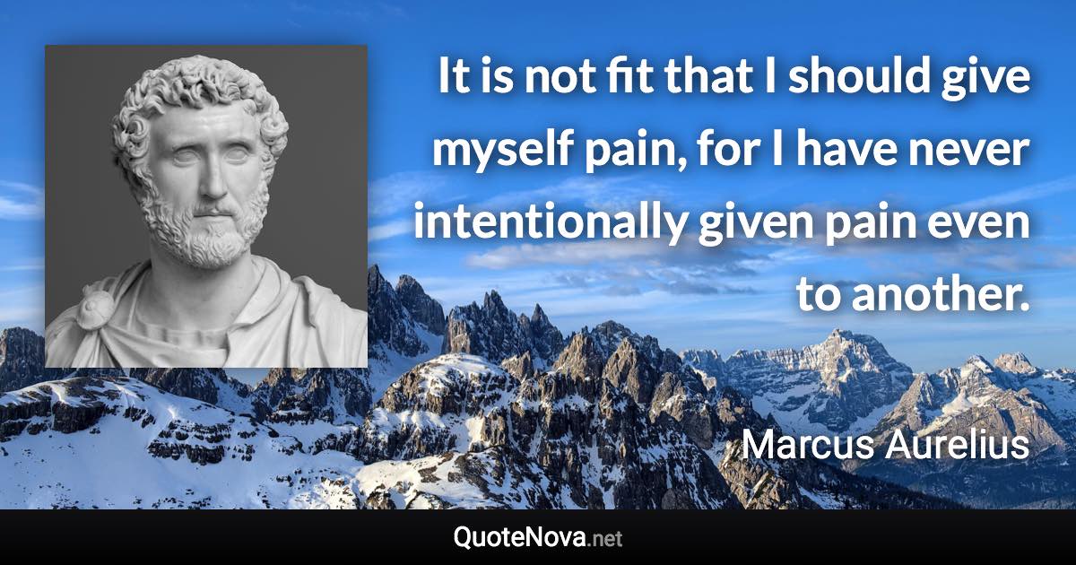 It is not fit that I should give myself pain, for I have never intentionally given pain even to another. - Marcus Aurelius quote