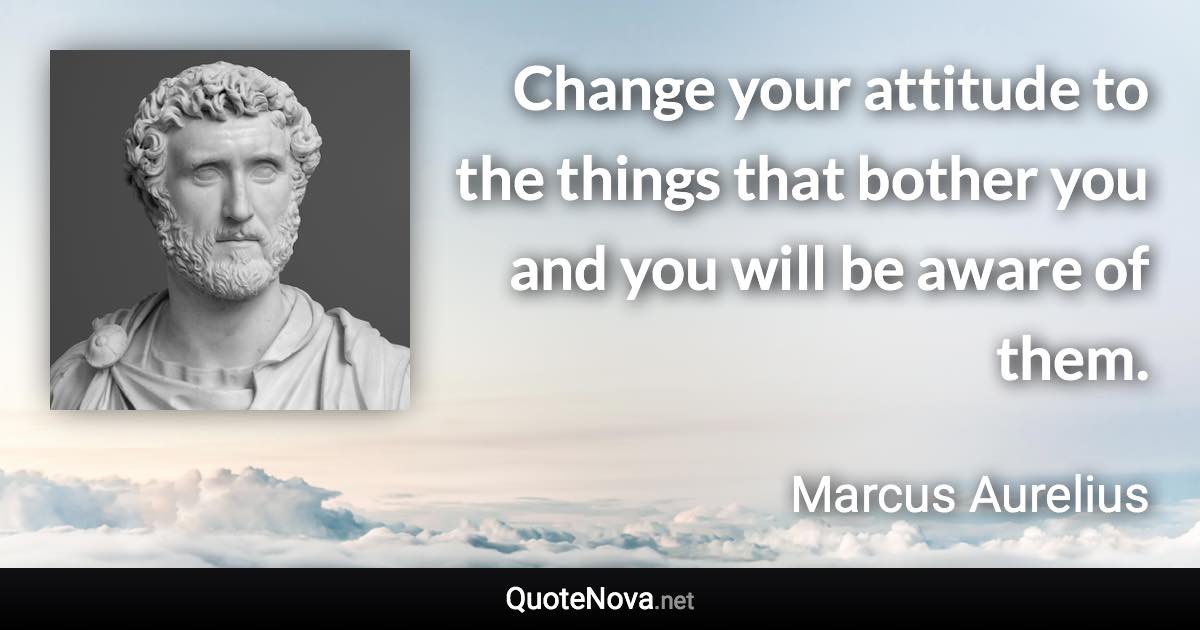 Change your attitude to the things that bother you and you will be aware of them. - Marcus Aurelius quote