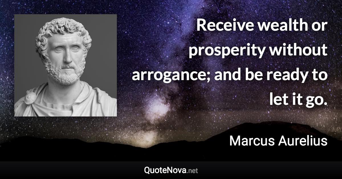 Receive wealth or prosperity without arrogance; and be ready to let it go. - Marcus Aurelius quote