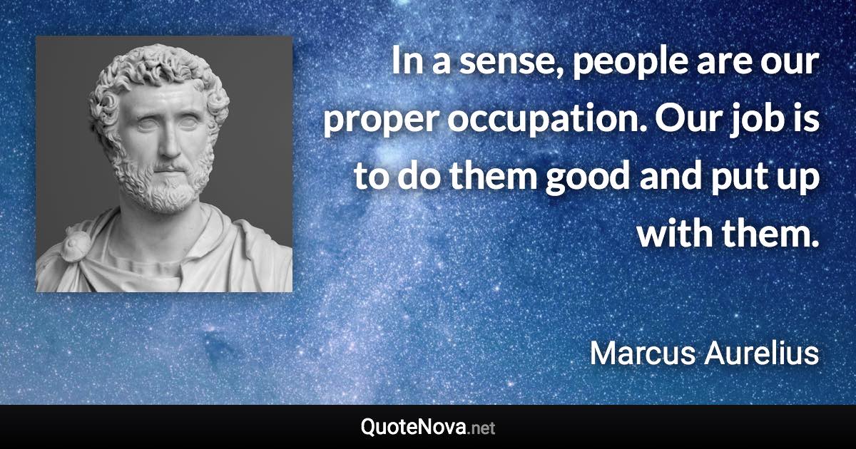 In a sense, people are our proper occupation. Our job is to do them good and put up with them. - Marcus Aurelius quote