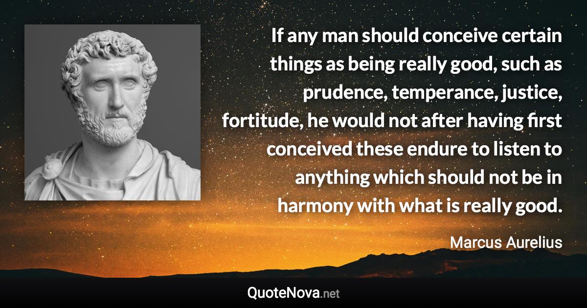 If any man should conceive certain things as being really good, such as prudence, temperance, justice, fortitude, he would not after having first conceived these endure to listen to anything which should not be in harmony with what is really good. - Marcus Aurelius quote