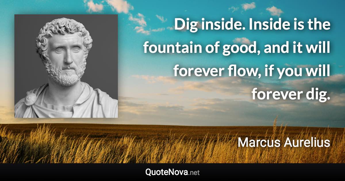 Dig inside. Inside is the fountain of good, and it will forever flow, if you will forever dig. - Marcus Aurelius quote