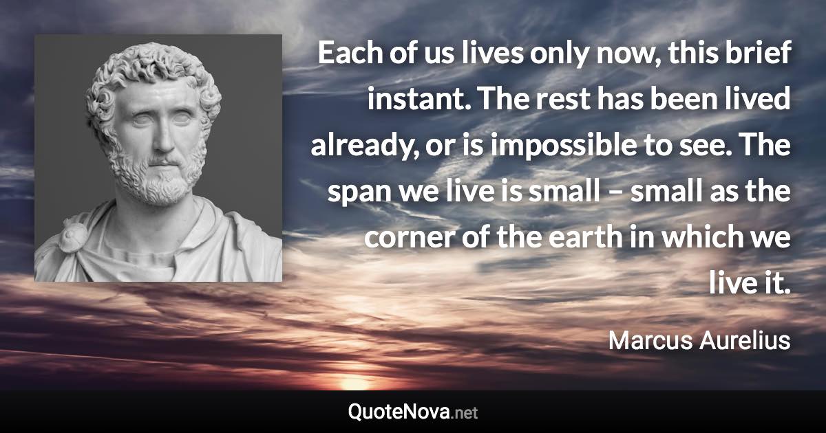 Each of us lives only now, this brief instant. The rest has been lived already, or is impossible to see. The span we live is small – small as the corner of the earth in which we live it. - Marcus Aurelius quote