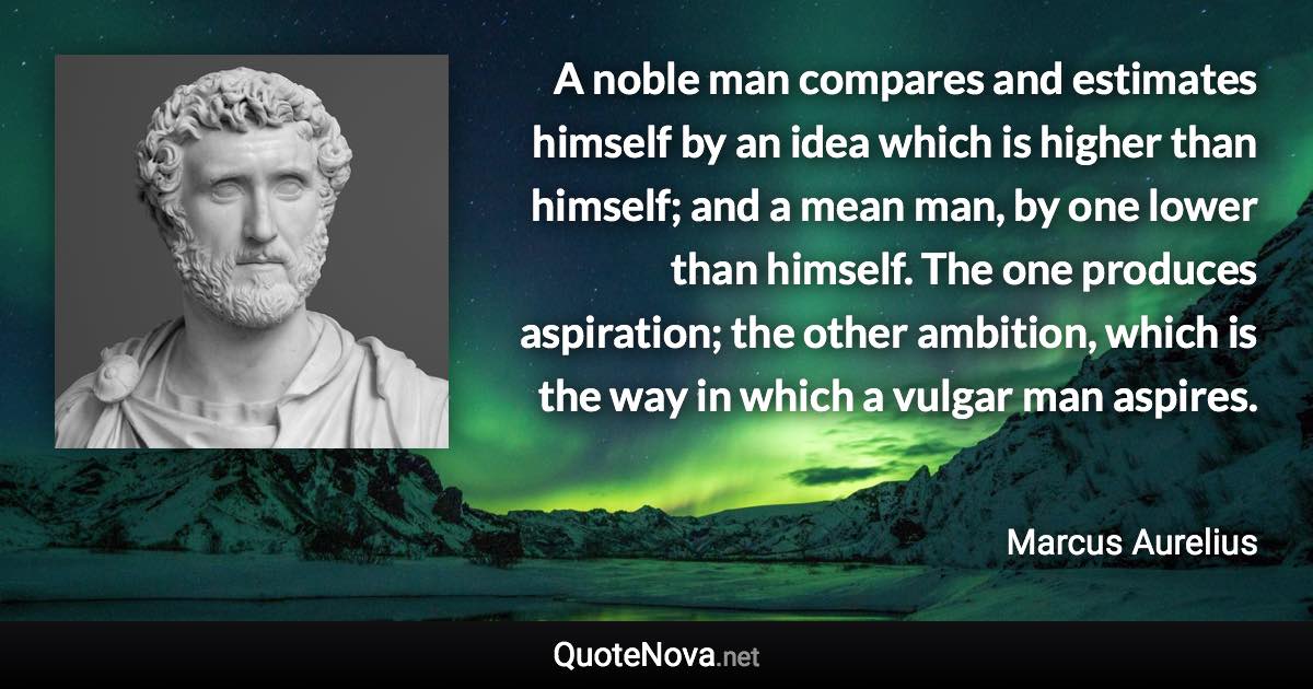 A noble man compares and estimates himself by an idea which is higher than himself; and a mean man, by one lower than himself. The one produces aspiration; the other ambition, which is the way in which a vulgar man aspires. - Marcus Aurelius quote