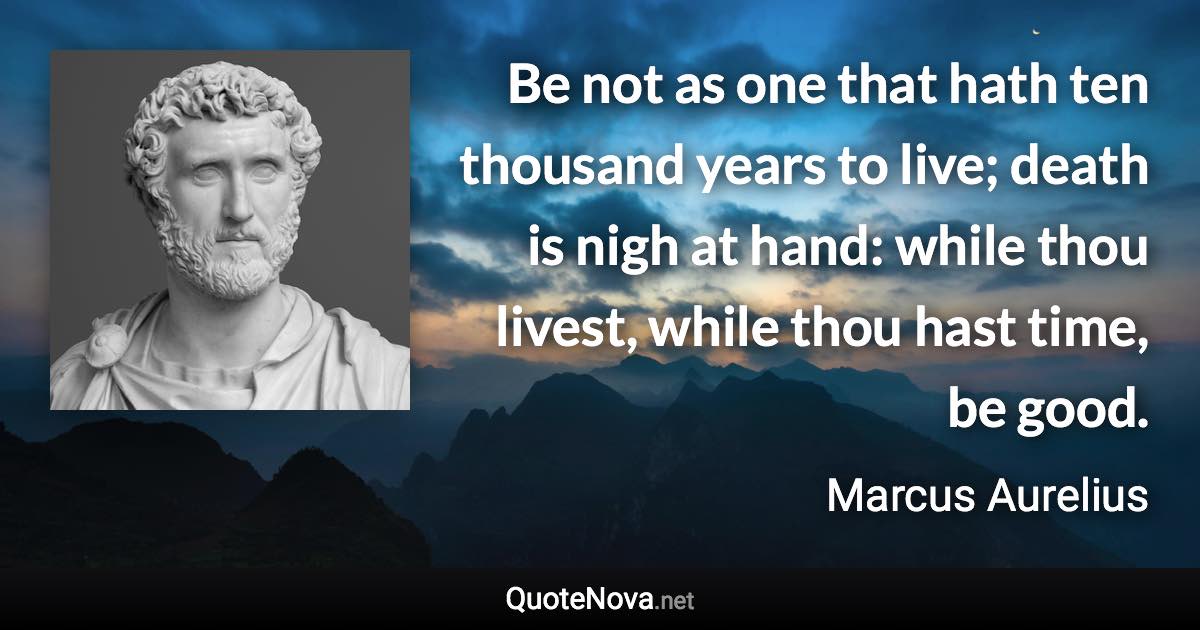 Be not as one that hath ten thousand years to live; death is nigh at hand: while thou livest, while thou hast time, be good. - Marcus Aurelius quote