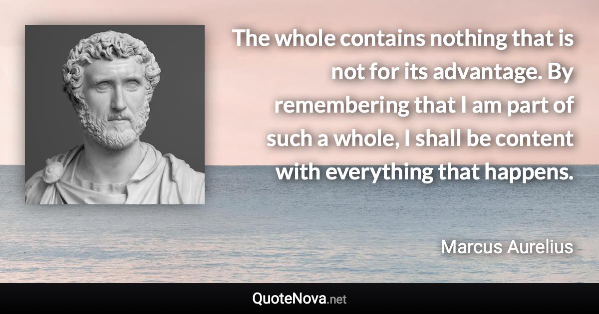 The whole contains nothing that is not for its advantage. By remembering that I am part of such a whole, I shall be content with everything that happens. - Marcus Aurelius quote