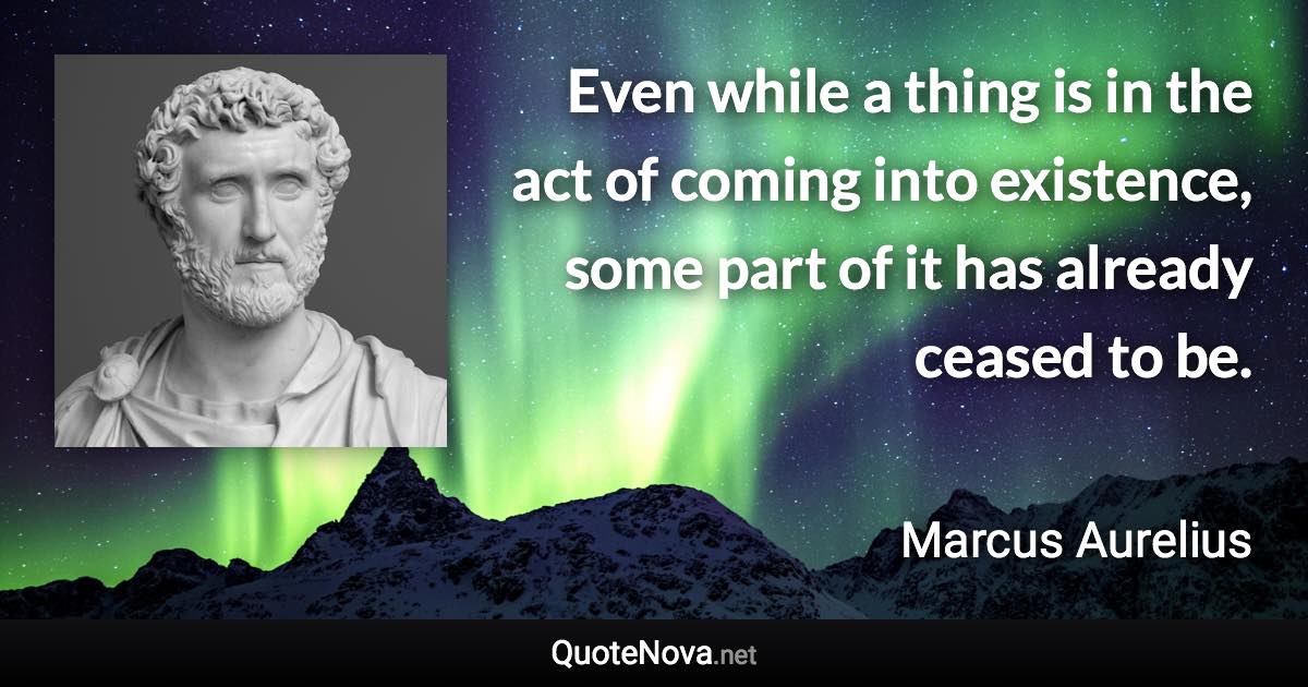 Even while a thing is in the act of coming into existence, some part of it has already ceased to be. - Marcus Aurelius quote