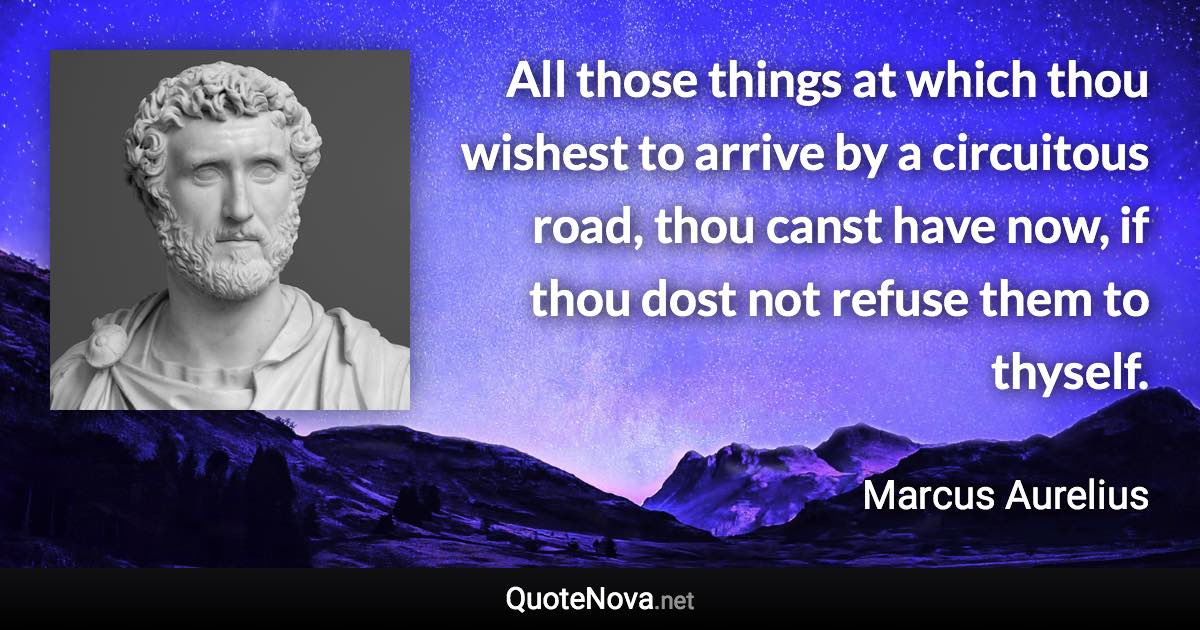 All those things at which thou wishest to arrive by a circuitous road, thou canst have now, if thou dost not refuse them to thyself. - Marcus Aurelius quote