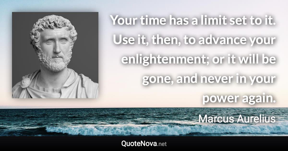 Your time has a limit set to it. Use it, then, to advance your enlightenment; or it will be gone, and never in your power again. - Marcus Aurelius quote