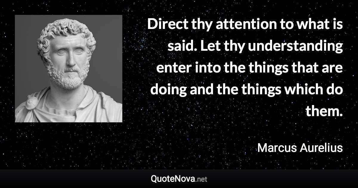 Direct thy attention to what is said. Let thy understanding enter into the things that are doing and the things which do them. - Marcus Aurelius quote