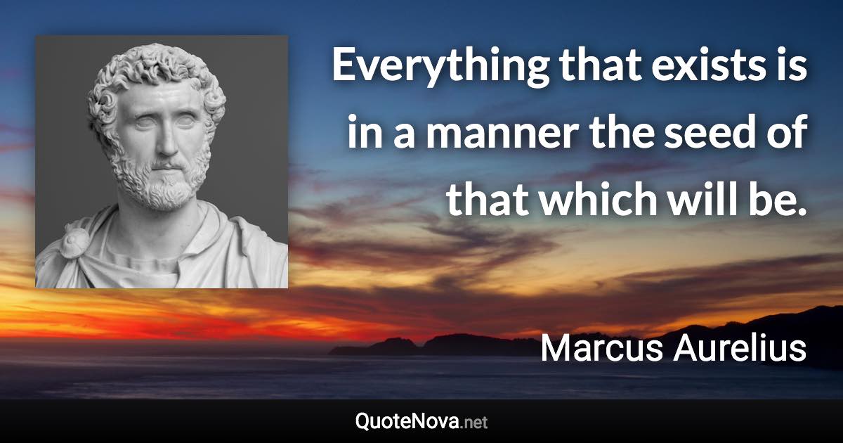 Everything that exists is in a manner the seed of that which will be. - Marcus Aurelius quote