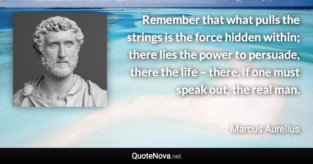 Remember that what pulls the strings is the force hidden within; there lies the power to persuade, there the life – there, if one must speak out, the real man. - Marcus Aurelius quote