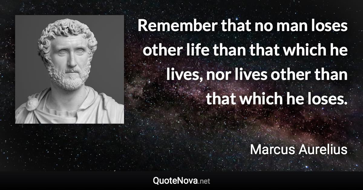 Remember that no man loses other life than that which he lives, nor lives other than that which he loses. - Marcus Aurelius quote