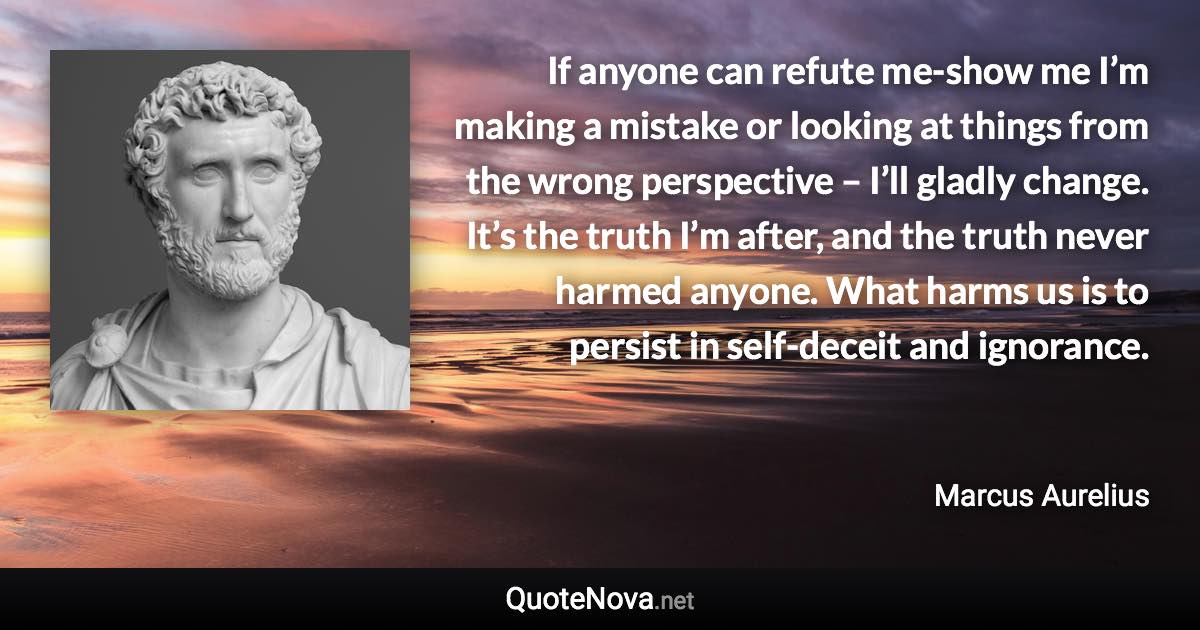 If anyone can refute me-show me I’m making a mistake or looking at things from the wrong perspective – I’ll gladly change. It’s the truth I’m after, and the truth never harmed anyone. What harms us is to persist in self-deceit and ignorance. - Marcus Aurelius quote