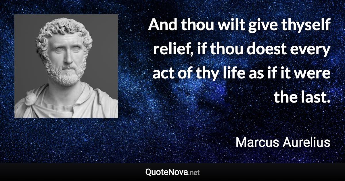 And thou wilt give thyself relief, if thou doest every act of thy life as if it were the last. - Marcus Aurelius quote