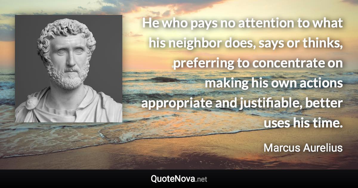 He who pays no attention to what his neighbor does, says or thinks, preferring to concentrate on making his own actions appropriate and justifiable, better uses his time. - Marcus Aurelius quote