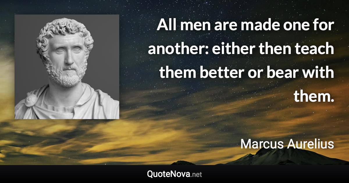 All men are made one for another: either then teach them better or bear with them. - Marcus Aurelius quote