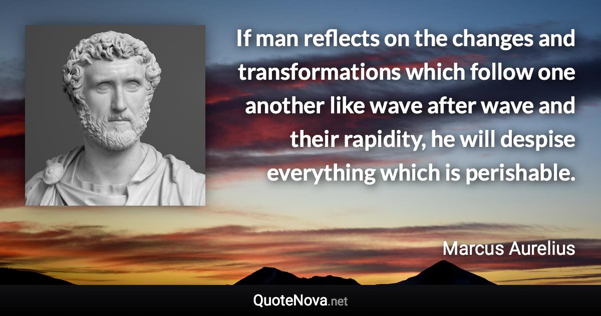 If man reflects on the changes and transformations which follow one another like wave after wave and their rapidity, he will despise everything which is perishable. - Marcus Aurelius quote