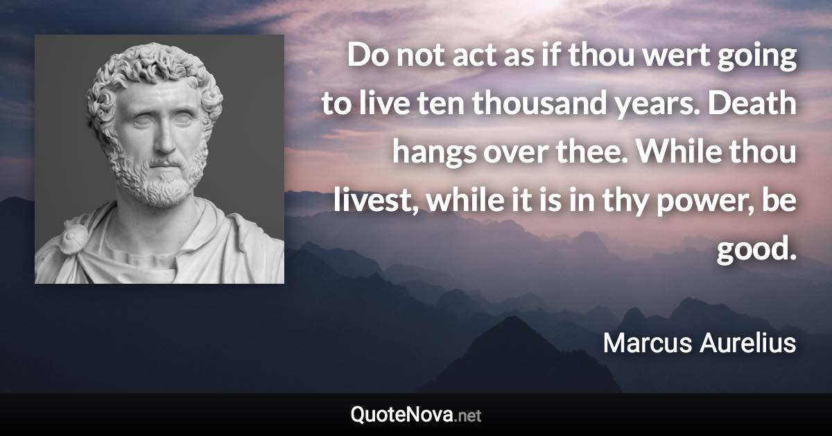 Do not act as if thou wert going to live ten thousand years. Death hangs over thee. While thou livest, while it is in thy power, be good. - Marcus Aurelius quote