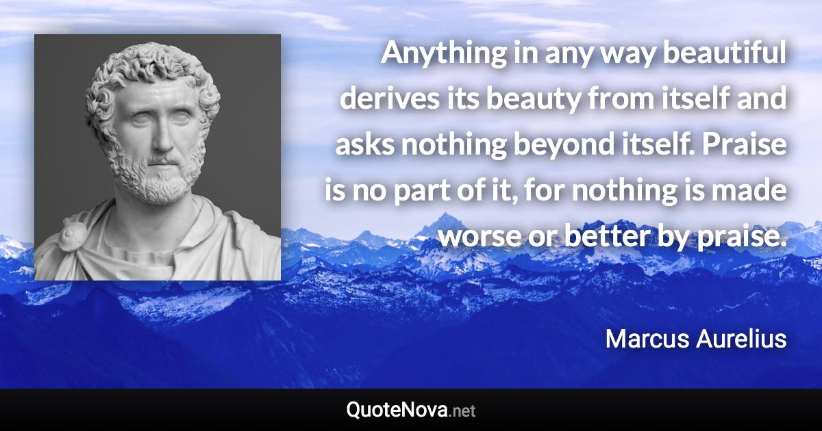 Anything in any way beautiful derives its beauty from itself and asks nothing beyond itself. Praise is no part of it, for nothing is made worse or better by praise. - Marcus Aurelius quote