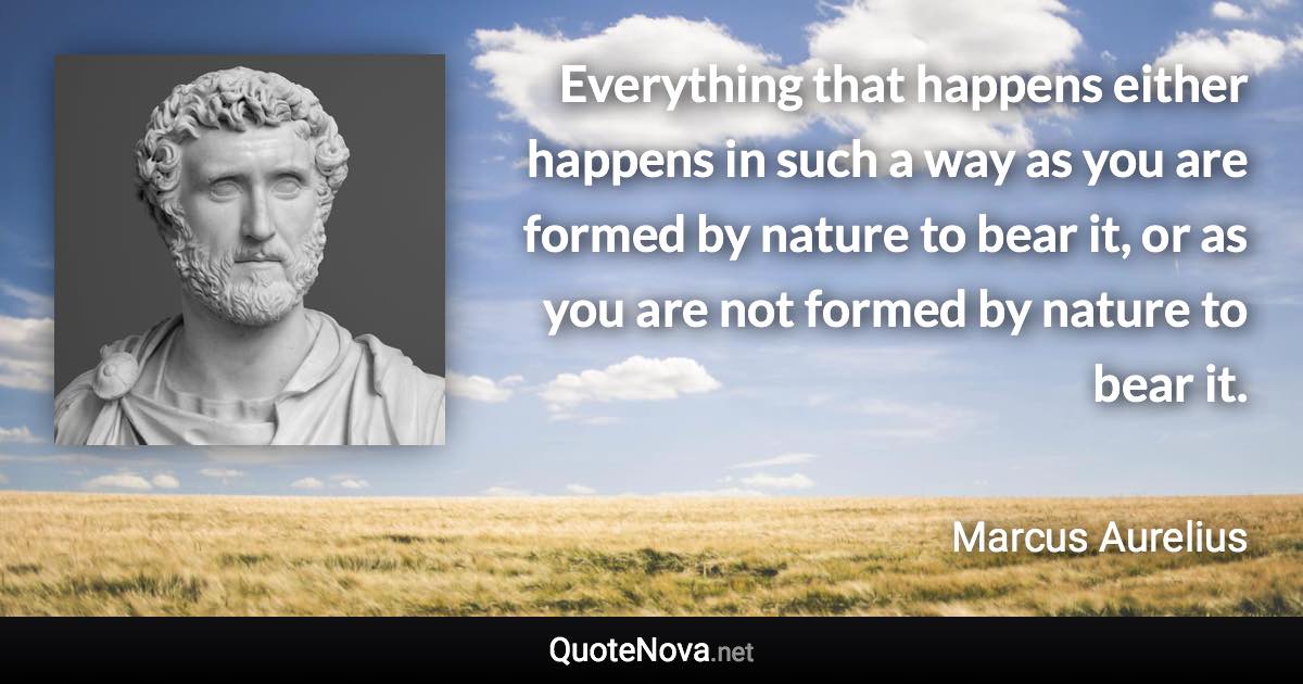 Everything that happens either happens in such a way as you are formed by nature to bear it, or as you are not formed by nature to bear it. - Marcus Aurelius quote